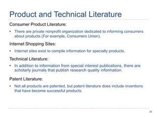 23
Product and Technical Literature
Consumer Product Literature:
• There are private nonprofit organization dedicated to informing consumers
about products (For example, Consumers Union).
Internet Shopping Sites:
• Internet sites exist to compile information for specialty products.
Technical Literature:
• In addition to information from special interest publications, there are
scholarly journals that publish research quality information.
Patent Literature:
• Not all products are patented, but patent literature does include inventions
that have become successful products.
 