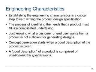 29
Engineering Characteristics
• Establishing the engineering characteristics is a critical
step toward writing the product design specification.
• The process of identifying the needs that a product must
fill is a complicated undertaking.
• Just knowing what a customer or end user wants from a
product is not sufficient for generating designs.
• Concept generation starts when a good description of the
product is given.
• A “good description” of a product is comprised of
solution-neutral specifications.
 