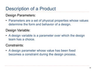 30
Description of a Product
Design Parameters:
• Parameters are a set of physical properties whose values
determine the form and behavior of a design.
Design Variable:
• A design variable is a parameter over which the design
team has a choice.
Constraints:
• A design parameter whose value has been fixed
becomes a constraint during the design process.
 
