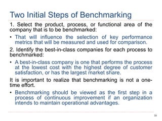 33
Two Initial Steps of Benchmarking
1. Select the product, process, or functional area of the
company that is to be benchmarked:
• That will influence the selection of key performance
metrics that will be measured and used for comparison.
2. Identify the best-in-class companies for each process to
benchmarked:
• A best-in-class company is one that performs the process
at the lowest cost with the highest degree of customer
satisfaction, or has the largest market share.
It is important to realize that benchmarking is not a one-
time effort.
• Benchmarking should be viewed as the first step in a
process of continuous improvement if an organization
intends to maintain operational advantages.
 