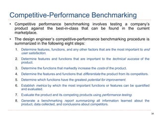 34
Competitive-Performance Benchmarking
• Competitive performance benchmarking involves testing a company’s
product against the best-in-class that can be found in the current
marketplace.
• The design engineer’s competitive-performance benchmarking procedure is
summarized in the following eight steps:
1. Determine features, functions, and any other factors that are the most important to end
user satisfaction.
2. Determine features and functions that are important to the technical success of the
product.
3. Determine the functions that markedly increase the costs of the product.
4. Determine the features and functions that differentiate the product from its competitors.
5. Determine which functions have the greatest potential for improvement.
6. Establish metrics by which the most important functions or features can be quantified
and evaluated.
7. Evaluate the product and its competing products using performance testing.
8. Generate a benchmarking report summarizing all information learned about the
product, data collected, and conclusions about competitors.
 
