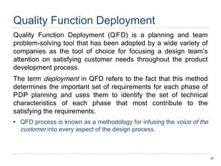 37
Quality Function Deployment
Quality Function Deployment (QFD) is a planning and team
problem-solving tool that has been adopted by a wide variety of
companies as the tool of choice for focusing a design team’s
attention on satisfying customer needs throughout the product
development process.
The term deployment in QFD refers to the fact that this method
determines the important set of requirements for each phase of
PDP planning and uses them to identify the set of technical
characteristics of each phase that most contribute to the
satisfying the requirements.
• QFD process is known as a methodology for infusing the voice of the
customer into every aspect of the design process.
 