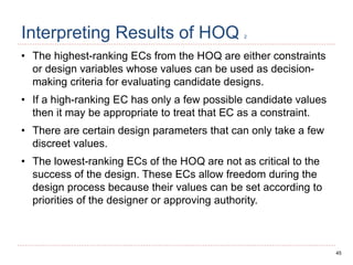 45
Interpreting Results of HOQ 2
• The highest-ranking ECs from the HOQ are either constraints
or design variables whose values can be used as decision-
making criteria for evaluating candidate designs.
• If a high-ranking EC has only a few possible candidate values
then it may be appropriate to treat that EC as a constraint.
• There are certain design parameters that can only take a few
discreet values.
• The lowest-ranking ECs of the HOQ are not as critical to the
success of the design. These ECs allow freedom during the
design process because their values can be set according to
priorities of the designer or approving authority.
 