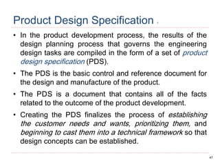 47
Product Design Specification 1
• In the product development process, the results of the
design planning process that governs the engineering
design tasks are compiled in the form of a set of product
design specification (PDS).
• The PDS is the basic control and reference document for
the design and manufacture of the product.
• The PDS is a document that contains all of the facts
related to the outcome of the product development.
• Creating the PDS finalizes the process of establishing
the customer needs and wants, prioritizing them, and
beginning to cast them into a technical framework so that
design concepts can be established.
 