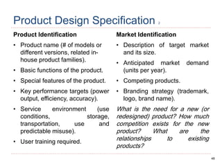 48
Product Design Specification 2
Product Identification
• Product name (# of models or
different versions, related in-
house product families).
• Basic functions of the product.
• Special features of the product.
• Key performance targets (power
output, efficiency, accuracy).
• Service environment (use
conditions, storage,
transportation, use and
predictable misuse).
• User training required.
Market Identification
• Description of target market
and its size.
• Anticipated market demand
(units per year).
• Competing products.
• Branding strategy (trademark,
logo, brand name).
What is the need for a new (or
redesigned) product? How much
competition exists for the new
product? What are the
relationships to existing
products?
 