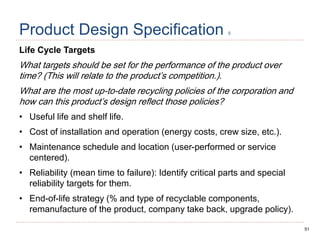51
Product Design Specification 5
Life Cycle Targets
What targets should be set for the performance of the product over
time? (This will relate to the product’s competition.).
What are the most up-to-date recycling policies of the corporation and
how can this product’s design reflect those policies?
• Useful life and shelf life.
• Cost of installation and operation (energy costs, crew size, etc.).
• Maintenance schedule and location (user-performed or service
centered).
• Reliability (mean time to failure): Identify critical parts and special
reliability targets for them.
• End-of-life strategy (% and type of recyclable components,
remanufacture of the product, company take back, upgrade policy).
 