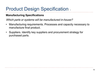 53
Product Design Specification 7
Manufacturing Specifications
Which parts or systems will be manufactured in-house?
• Manufacturing requirements. Processes and capacity necessary to
manufacture final product.
• Suppliers. Identify key suppliers and procurement strategy for
purchased parts.
 