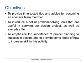 4
Dieter/Schmidt, Engineering Design 5e.
Objectives
• To provide time-tested tips and advice for becoming
an effective team member.
• To introduce a set of problem-solving tools that are
useful in carrying our design project, as well as
everyday life.
• To emphasize the importance of project planning to
success in design, and to provide some ideas of how
to increase skill in this activity.
 