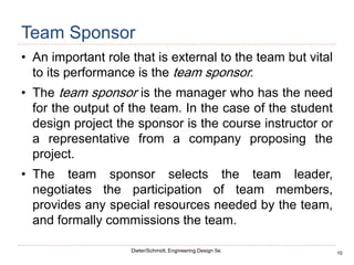 10
Dieter/Schmidt, Engineering Design 5e.
Team Sponsor
• An important role that is external to the team but vital
to its performance is the team sponsor.
• The team sponsor is the manager who has the need
for the output of the team. In the case of the student
design project the sponsor is the course instructor or
a representative from a company proposing the
project.
• The team sponsor selects the team leader,
negotiates the participation of team members,
provides any special resources needed by the team,
and formally commissions the team.
 