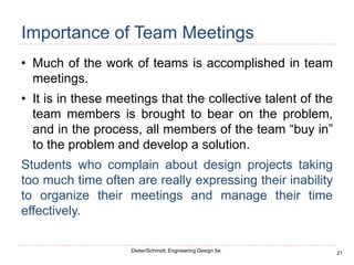 21
Dieter/Schmidt, Engineering Design 5e.
Importance of Team Meetings
• Much of the work of teams is accomplished in team
meetings.
• It is in these meetings that the collective talent of the
team members is brought to bear on the problem,
and in the process, all members of the team “buy in”
to the problem and develop a solution.
Students who complain about design projects taking
too much time often are really expressing their inability
to organize their meetings and manage their time
effectively.
 