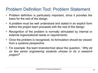30
Dieter/Schmidt, Engineering Design 5e.
Problem Definition Tool: Problem Statement
• Problem definition is particularly important, since it provides the
basis for the rest of the design.
• A problem must be well understood and stated in an explicit form
before the project team proceeds with the rest of the design.
• Recognition of the problem is normally stimulated by internal or
external organizational needs or requirements.
• Once the problem is recognized, its formulation should be viewed
from a systems perspective.
• For example: the team brainstormed about the question, “Why do
so few senior engineering students choose to do a research
project?”
 