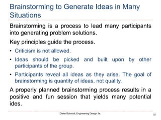 32
Dieter/Schmidt, Engineering Design 5e.
Brainstorming to Generate Ideas in Many
Situations
Brainstorming is a process to lead many participants
into generating problem solutions.
Key principles guide the process.
• Criticism is not allowed.
• Ideas should be picked and built upon by other
participants of the group.
• Participants reveal all ideas as they arise. The goal of
brainstorming is quantity of ideas, not quality.
A properly planned brainstorming process results in a
positive and fun session that yields many potential
ides.
 