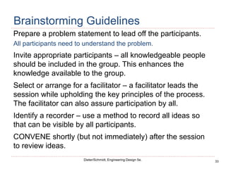 33
Dieter/Schmidt, Engineering Design 5e.
Brainstorming Guidelines
Prepare a problem statement to lead off the participants.
All participants need to understand the problem.
Invite appropriate participants – all knowledgeable people
should be included in the group. This enhances the
knowledge available to the group.
Select or arrange for a facilitator – a facilitator leads the
session while upholding the key principles of the process.
The facilitator can also assure participation by all.
Identify a recorder – use a method to record all ideas so
that can be visible by all participants.
CONVENE shortly (but not immediately) after the session
to review ideas.
 