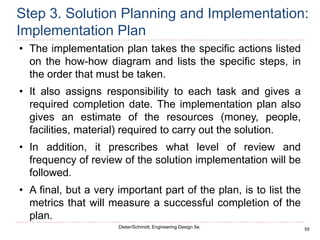55
Dieter/Schmidt, Engineering Design 5e.
Step 3. Solution Planning and Implementation:
Implementation Plan
• The implementation plan takes the specific actions listed
on the how-how diagram and lists the specific steps, in
the order that must be taken.
• It also assigns responsibility to each task and gives a
required completion date. The implementation plan also
gives an estimate of the resources (money, people,
facilities, material) required to carry out the solution.
• In addition, it prescribes what level of review and
frequency of review of the solution implementation will be
followed.
• A final, but a very important part of the plan, is to list the
metrics that will measure a successful completion of the
plan.
 