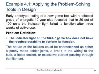 59
Dieter/Schmidt, Engineering Design 5e.
Example 4.1: Applying the Problem-Solving
Tools in Design
Early prototype testing of a new game box with a selected
group of energetic 10-year-olds revealed that in 20 out of
100 units the indicator light failed to function after three
weeks of active use.
Problem Definition:
• The indicator light on the SKX-7 game box does not have
the required durability to perform its function.
The nature of the failures could be characterized as either
a poorly made solder joints, a break in the wiring to the
bulb, a loose socket, or excessive current passing through
the filament.
 