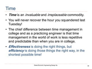 68
Dieter/Schmidt, Engineering Design 5e.
Time
• Time is an invaluable and irreplaceable commodity.
• You will never recover the hour you squandered last
Tuesday!
• The chief difference between time management in
college and as a practicing engineer is that time
management in the world of work is less repetitive
and predictable than when you are in college.
• Effectiveness is doing the right things, but
efficiency is doing those things the right way, in the
shortest possible time!
 