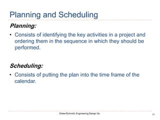 71
Dieter/Schmidt, Engineering Design 5e.
Planning and Scheduling
Planning:
• Consists of identifying the key activities in a project and
ordering them in the sequence in which they should be
performed.
Scheduling:
• Consists of putting the plan into the time frame of the
calendar.
 