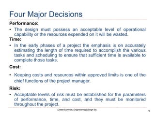 72
Dieter/Schmidt, Engineering Design 5e.
Four Major Decisions
Performance:
• The design must possess an acceptable level of operational
capability or the resources expended on it will be wasted.
Time:
• In the early phases of a project the emphasis is on accurately
estimating the length of time required to accomplish the various
tasks and scheduling to ensure that sufficient time is available to
complete those tasks.
Cost:
• Keeping costs and resources within approved limits is one of the
chief functions of the project manager.
Risk:
• Acceptable levels of risk must be established for the parameters
of performance, time, and cost, and they must be monitored
throughout the project.
 