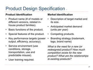 27
Product Design Specification 1
Product Identification
• Product name (# of models or
different versions, related in-
house product families).
• Basic functions of the product.
• Special features of the product.
• Key performance targets (power
output, efficiency, accuracy).
• Service environment (use
conditions, storage,
transportation, use and
predictable misuse).
• User training required.
Market Identification
• Description of target market and
its size.
• Anticipated market demand
(units per year)
• Competing products.
• Branding strategy (trademark,
logo, brand name)
What is the need for a new (or
redesigned) product? How much
competition exists for the new
product? What are the relationships
to existing products?
 