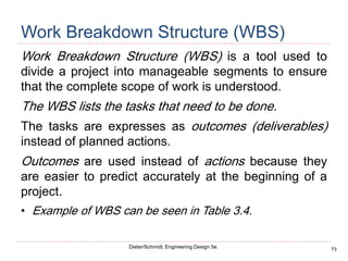 73
Dieter/Schmidt, Engineering Design 5e.
Work Breakdown Structure (WBS)
Work Breakdown Structure (WBS) is a tool used to
divide a project into manageable segments to ensure
that the complete scope of work is understood.
The WBS lists the tasks that need to be done.
The tasks are expresses as outcomes (deliverables)
instead of planned actions.
Outcomes are used instead of actions because they
are easier to predict accurately at the beginning of a
project.
• Example of WBS can be seen in Table 3.4.
 