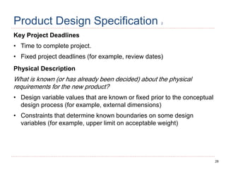 28
Product Design Specification 2
Key Project Deadlines
• Time to complete project.
• Fixed project deadlines (for example, review dates)
Physical Description
What is known (or has already been decided) about the physical
requirements for the new product?
• Design variable values that are known or fixed prior to the conceptual
design process (for example, external dimensions)
• Constraints that determine known boundaries on some design
variables (for example, upper limit on acceptable weight)
 