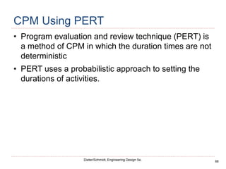 88
Dieter/Schmidt, Engineering Design 5e.
CPM Using PERT
• Program evaluation and review technique (PERT) is
a method of CPM in which the duration times are not
deterministic
• PERT uses a probabilistic approach to setting the
durations of activities.
 