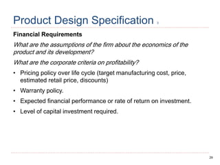 29
Product Design Specification 3
Financial Requirements
What are the assumptions of the firm about the economics of the
product and its development?
What are the corporate criteria on profitability?
• Pricing policy over life cycle (target manufacturing cost, price,
estimated retail price, discounts)
• Warranty policy.
• Expected financial performance or rate of return on investment.
• Level of capital investment required.
 