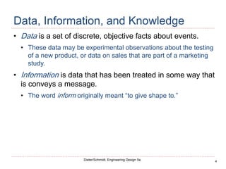 4
Dieter/Schmidt, Engineering Design 5e.
Data, Information, and Knowledge
• Data is a set of discrete, objective facts about events.
• These data may be experimental observations about the testing
of a new product, or data on sales that are part of a marketing
study.
• Information is data that has been treated in some way that
is conveys a message.
• The word inform originally meant “to give shape to.”
 