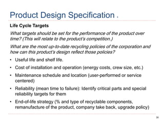 30
Product Design Specification 4
Life Cycle Targets
What targets should be set for the performance of the product over
time? (This will relate to the product’s competition.)
What are the most up-to-date recycling policies of the corporation and
how can this product’s design reflect those policies?
• Useful life and shelf life.
• Cost of installation and operation (energy costs, crew size, etc.)
• Maintenance schedule and location (user-performed or service
centered)
• Reliability (mean time to failure): Identify critical parts and special
reliability targets for them
• End-of-life strategy (% and type of recyclable components,
remanufacture of the product, company take back, upgrade policy)
 