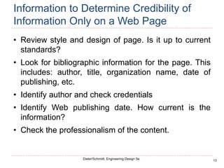 13
Dieter/Schmidt, Engineering Design 5e.
Information to Determine Credibility of
Information Only on a Web Page
• Review style and design of page. Is it up to current
standards?
• Look for bibliographic information for the page. This
includes: author, title, organization name, date of
publishing, etc.
• Identify author and check credentials
• Identify Web publishing date. How current is the
information?
• Check the professionalism of the content.
 