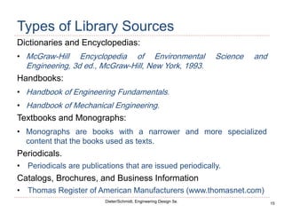 15
Dieter/Schmidt, Engineering Design 5e.
Types of Library Sources
Dictionaries and Encyclopedias:
• McGraw-Hill Encyclopedia of Environmental Science and
Engineering, 3d ed., McGraw-Hill, New York, 1993.
Handbooks:
• Handbook of Engineering Fundamentals.
• Handbook of Mechanical Engineering.
Textbooks and Monographs:
• Monographs are books with a narrower and more specialized
content that the books used as texts.
Periodicals.
• Periodicals are publications that are issued periodically.
Catalogs, Brochures, and Business Information
• Thomas Register of American Manufacturers (www.thomasnet.com)
 