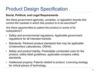 31
Product Design Specification 5
Social, Political, and Legal Requirements
Are there government agencies, societies, or regulation boards that
control the markets in which this product is to be launched?
Are there opportunities to patent the product or some of its
subsystems?
• Safety and environmental regulations. Applicable government
regulations for all intended markets.
• Standards. Pertinent product standards that may be applicable
(Underwriters Laboratories, OSHA).
• Safety and product liability. Predictable unintended uses for the
product, safety label guidelines, applicable company safety
standards.
• Intellectual property. Patents related to product. Licensing strategy
for critical pieces of technology.
 
