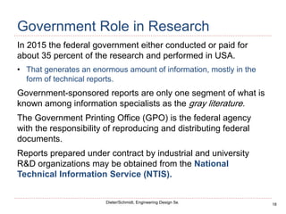 18
Dieter/Schmidt, Engineering Design 5e.
Government Role in Research
In 2015 the federal government either conducted or paid for
about 35 percent of the research and performed in USA.
• That generates an enormous amount of information, mostly in the
form of technical reports.
Government-sponsored reports are only one segment of what is
known among information specialists as the gray literature.
The Government Printing Office (GPO) is the federal agency
with the responsibility of reproducing and distributing federal
documents.
Reports prepared under contract by industrial and university
R&D organizations may be obtained from the National
Technical Information Service (NTIS).
 