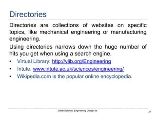 21
Dieter/Schmidt, Engineering Design 5e.
Directories
Directories are collections of websites on specific
topics, like mechanical engineering or manufacturing
engineering.
Using directories narrows down the huge number of
hits you get when using a search engine.
• Virtual Library: http://vlib.org/Engineering
• Intute: www.intute.ac.uk/sciences/engineering/
• Wikipedia.com is the popular online encyclopedia.
 
