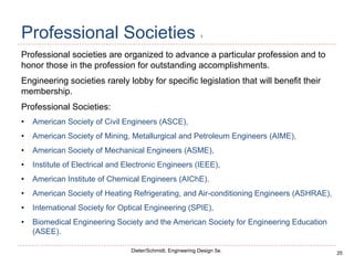 25
Dieter/Schmidt, Engineering Design 5e.
Professional Societies 1
Professional societies are organized to advance a particular profession and to
honor those in the profession for outstanding accomplishments.
Engineering societies rarely lobby for specific legislation that will benefit their
membership.
Professional Societies:
• American Society of Civil Engineers (ASCE),
• American Society of Mining, Metallurgical and Petroleum Engineers (AIME),
• American Society of Mechanical Engineers (ASME),
• Institute of Electrical and Electronic Engineers (IEEE),
• American Institute of Chemical Engineers (AIChE).
• American Society of Heating Refrigerating, and Air-conditioning Engineers (ASHRAE),
• International Society for Optical Engineering (SPIE),
• Biomedical Engineering Society and the American Society for Engineering Education
(ASEE).
 