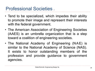 26
Dieter/Schmidt, Engineering Design 5e.
Professional Societies 2
• Tend to be specialized, which impedes their ability
to promote their image and represent their interests
with the federal government.
• The American Association of Engineering Societies
(AAES) is an umbrella organization that is a step
toward a coalition of engineering societies.
• The National Academy of Engineering (NAE) is
similar to the National Academy of Science (NAS).
It exists to honor outstanding members of the
profession and provide guidance to government
agencies.
 
