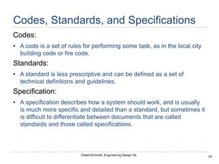 29
Dieter/Schmidt, Engineering Design 5e.
Codes, Standards, and Specifications
Codes:
• A code is a set of rules for performing some task, as in the local city
building code or fire code.
Standards:
• A standard is less prescriptive and can be defined as a set of
technical definitions and guidelines.
Specification:
• A specification describes how a system should work, and is usually
is much more specific and detailed than a standard, but sometimes it
is difficult to differentiate between documents that are called
standards and those called specifications.
 