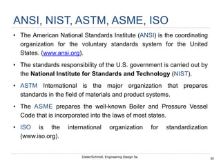 30
Dieter/Schmidt, Engineering Design 5e.
ANSI, NIST, ASTM, ASME, ISO
• The American National Standards Institute (ANSI) is the coordinating
organization for the voluntary standards system for the United
States. (www.ansi.org).
• The standards responsibility of the U.S. government is carried out by
the National Institute for Standards and Technology (NIST).
• ASTM International is the major organization that prepares
standards in the field of materials and product systems.
• The ASME prepares the well-known Boiler and Pressure Vessel
Code that is incorporated into the laws of most states.
• ISO is the international organization for standardization
(www.iso.org).
 