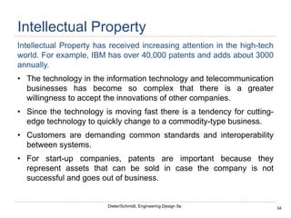 34
Dieter/Schmidt, Engineering Design 5e.
Intellectual Property
Intellectual Property has received increasing attention in the high-tech
world. For example, IBM has over 40,000 patents and adds about 3000
annually.
• The technology in the information technology and telecommunication
businesses has become so complex that there is a greater
willingness to accept the innovations of other companies.
• Since the technology is moving fast there is a tendency for cutting-
edge technology to quickly change to a commodity-type business.
• Customers are demanding common standards and interoperability
between systems.
• For start-up companies, patents are important because they
represent assets that can be sold in case the company is not
successful and goes out of business.
 