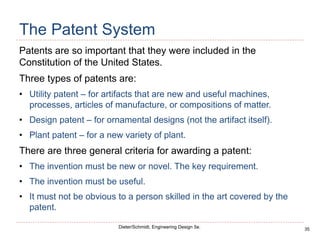35
Dieter/Schmidt, Engineering Design 5e.
The Patent System
Patents are so important that they were included in the
Constitution of the United States.
Three types of patents are:
• Utility patent – for artifacts that are new and useful machines,
processes, articles of manufacture, or compositions of matter.
• Design patent – for ornamental designs (not the artifact itself).
• Plant patent – for a new variety of plant.
There are three general criteria for awarding a patent:
• The invention must be new or novel. The key requirement.
• The invention must be useful.
• It must not be obvious to a person skilled in the art covered by the
patent.
 