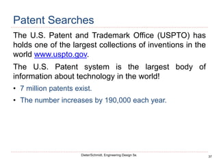 37
Dieter/Schmidt, Engineering Design 5e.
Patent Searches
The U.S. Patent and Trademark Office (USPTO) has
holds one of the largest collections of inventions in the
world www.uspto.gov.
The U.S. Patent system is the largest body of
information about technology in the world!
• 7 million patents exist.
• The number increases by 190,000 each year.
 