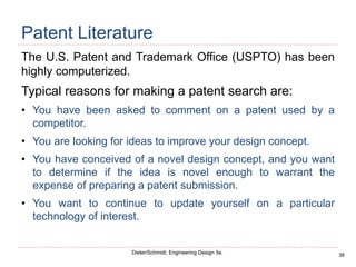 38
Dieter/Schmidt, Engineering Design 5e.
Patent Literature
The U.S. Patent and Trademark Office (USPTO) has been
highly computerized.
Typical reasons for making a patent search are:
• You have been asked to comment on a patent used by a
competitor.
• You are looking for ideas to improve your design concept.
• You have conceived of a novel design concept, and you want
to determine if the idea is novel enough to warrant the
expense of preparing a patent submission.
• You want to continue to update yourself on a particular
technology of interest.
 