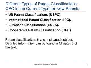 40
Dieter/Schmidt, Engineering Design 5e.
Different Types of Patent Classifications:
CPC Is the Current Type for New Patents
• US Patent Classifications (USPC).
• International Patent Classification (IPC).
• European Classification (ECLA).
• Cooperative Patent Classification (CPC).
Patent classifications is a complicated subject.
Detailed information can be found in Chapter 5 of
the text.
 