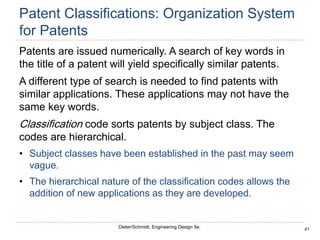 41
Dieter/Schmidt, Engineering Design 5e.
Patent Classifications: Organization System
for Patents
Patents are issued numerically. A search of key words in
the title of a patent will yield specifically similar patents.
A different type of search is needed to find patents with
similar applications. These applications may not have the
same key words.
Classification code sorts patents by subject class. The
codes are hierarchical.
• Subject classes have been established in the past may seem
vague.
• The hierarchical nature of the classification codes allows the
addition of new applications as they are developed.
 