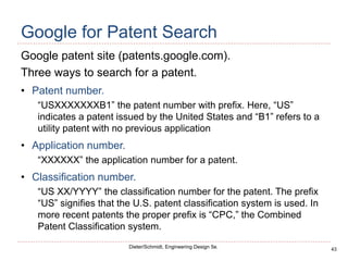 43
Dieter/Schmidt, Engineering Design 5e.
Google for Patent Search
Google patent site (patents.google.com).
Three ways to search for a patent.
• Patent number.
“USXXXXXXXB1” the patent number with prefix. Here, “US”
indicates a patent issued by the United States and “B1” refers to a
utility patent with no previous application
• Application number.
“XXXXXX” the application number for a patent.
• Classification number.
“US XX/YYYY” the classification number for the patent. The prefix
“US” signifies that the U.S. patent classification system is used. In
more recent patents the proper prefix is “CPC,” the Combined
Patent Classification system.
 