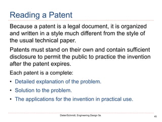 45
Dieter/Schmidt, Engineering Design 5e.
Reading a Patent
Because a patent is a legal document, it is organized
and written in a style much different from the style of
the usual technical paper.
Patents must stand on their own and contain sufficient
disclosure to permit the public to practice the invention
after the patent expires.
Each patent is a complete:
• Detailed explanation of the problem.
• Solution to the problem.
• The applications for the invention in practical use.
 