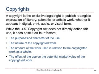 48
Dieter/Schmidt, Engineering Design 5e.
Copyrights
A copyright is the exclusive legal right to publish a tangible
expression of literary, scientific, or artistic work, whether it
appears in digital, print, audio, or visual form.
While the U.S. Copyright Act does not directly define fair
use, it does base it on four factors:
• The purpose and character of the use.
• The nature of the copyrighted work.
• The amount of the work used in relation to the copyrighted
work as a whole.
• The effect of the use on the potential market value of the
copyrighted work.
 