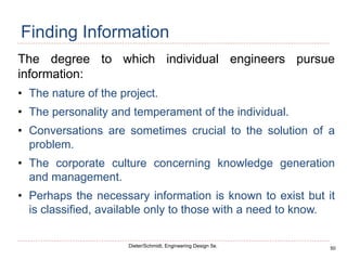 50
Dieter/Schmidt, Engineering Design 5e.
Finding Information
The degree to which individual engineers pursue
information:
• The nature of the project.
• The personality and temperament of the individual.
• Conversations are sometimes crucial to the solution of a
problem.
• The corporate culture concerning knowledge generation
and management.
• Perhaps the necessary information is known to exist but it
is classified, available only to those with a need to know.
 