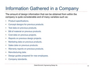 51
Dieter/Schmidt, Engineering Design 5e.
Information Gathered in a Company
The amount of design information that can be obtained from within the
company is quite considerable and of many varieties such as:
• Product specifications.
• Concept designs for previous products.
• Test data on previous products.
• Bill of material on previous products.
• Cost data on previous projects.
• Reports on previous design projects.
• Marketing data on previous products.
• Sales data on previous products.
• Warranty reports on previous products.
• Manufacturing data.
• Design guides prepared for new employees.
• Company standards.
 