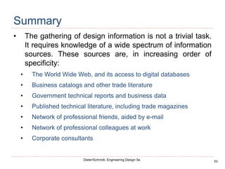 53
Dieter/Schmidt, Engineering Design 5e.
Summary
• The gathering of design information is not a trivial task.
It requires knowledge of a wide spectrum of information
sources. These sources are, in increasing order of
specificity:
• The World Wide Web, and its access to digital databases
• Business catalogs and other trade literature
• Government technical reports and business data
• Published technical literature, including trade magazines
• Network of professional friends, aided by e-mail
• Network of professional colleagues at work
• Corporate consultants
 